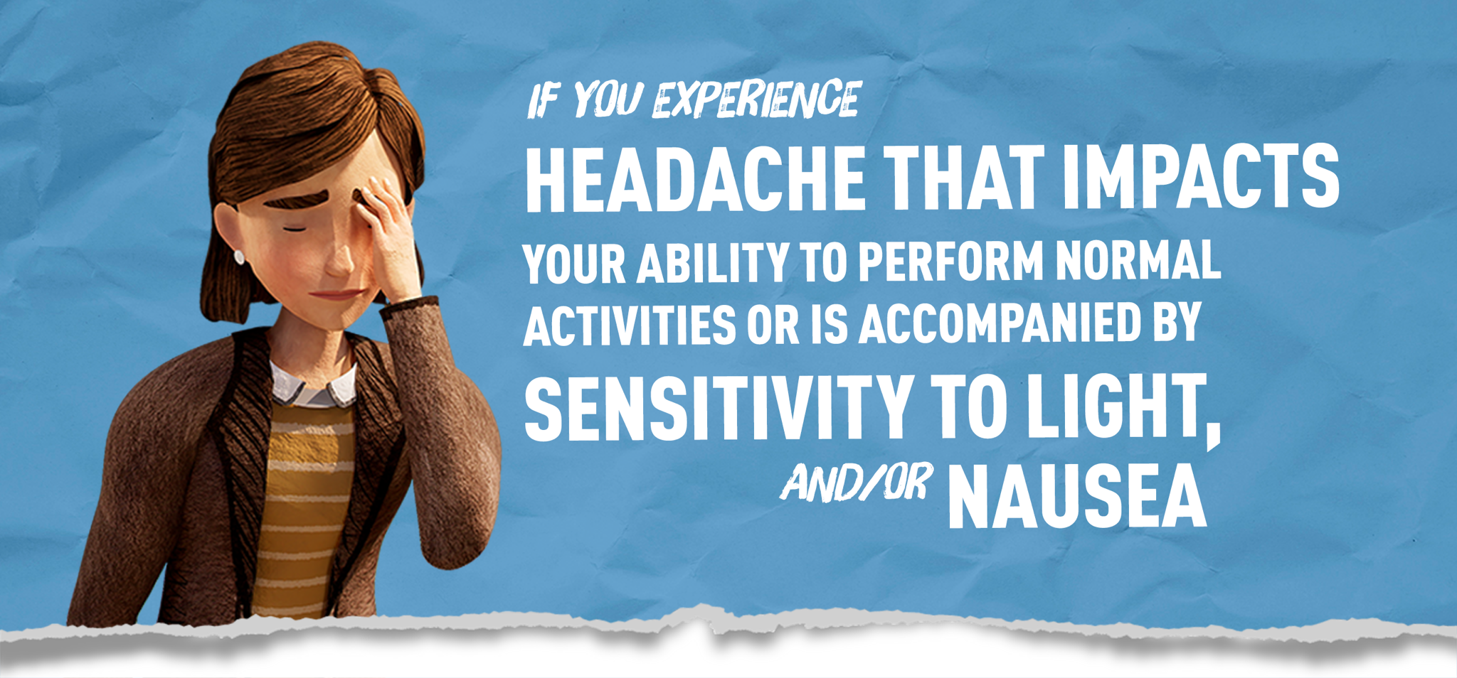 If you experience headache that impacts ability to perform normal activities or is accompanied by light sensitivity or nausea